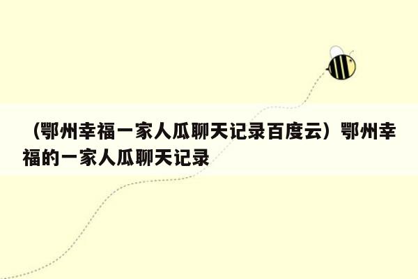 （鄂州幸福一家人瓜聊天记录百度云）鄂州幸福的一家人瓜聊天记录