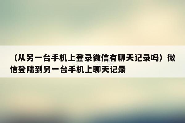 （从另一台手机上登录微信有聊天记录吗）微信登陆到另一台手机上聊天记录