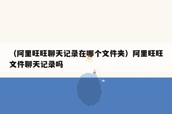 （阿里旺旺聊天记录在哪个文件夹）阿里旺旺文件聊天记录吗