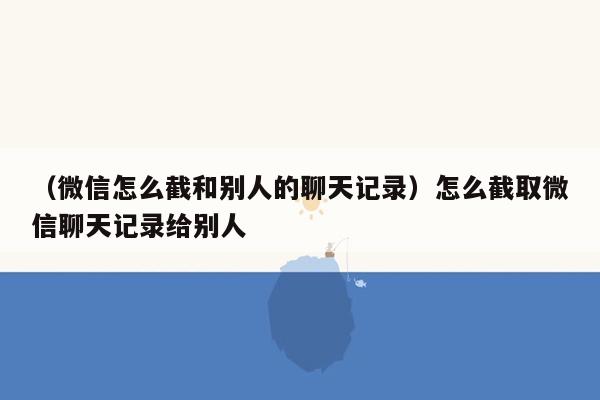 （微信怎么截和别人的聊天记录）怎么截取微信聊天记录给别人