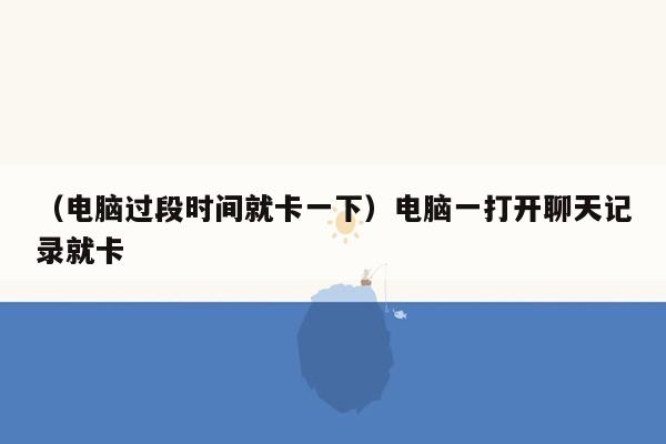 （电脑过段时间就卡一下）电脑一打开聊天记录就卡