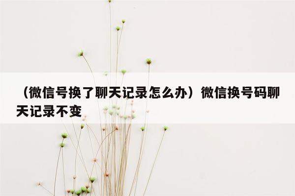 （微信号换了聊天记录怎么办）微信换号码聊天记录不变