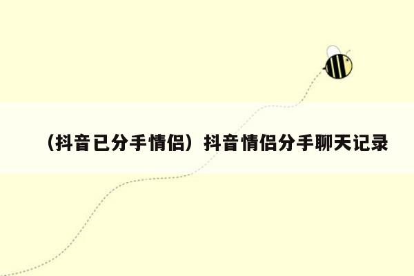 （抖音已分手情侣）抖音情侣分手聊天记录