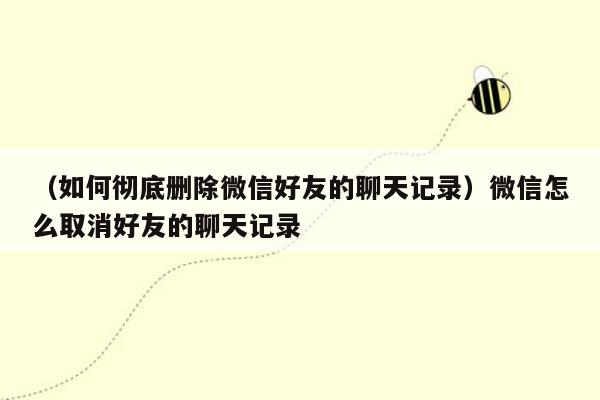 （如何彻底删除微信好友的聊天记录）微信怎么取消好友的聊天记录