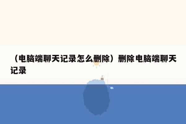 （电脑端聊天记录怎么删除）删除电脑端聊天记录