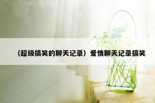 （超级搞笑的聊天记录）爱情聊天记录搞笑