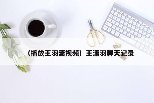 （播放王羽潇视频）王潇羽聊天记录