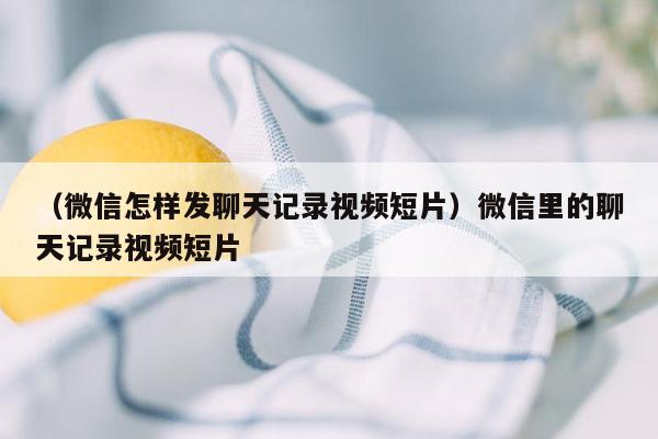 （微信怎样发聊天记录视频短片）微信里的聊天记录视频短片