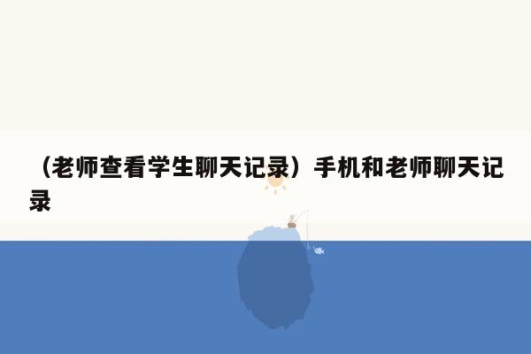 （老师查看学生聊天记录）手机和老师聊天记录