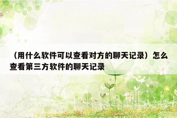 （用什么软件可以查看对方的聊天记录）怎么查看第三方软件的聊天记录