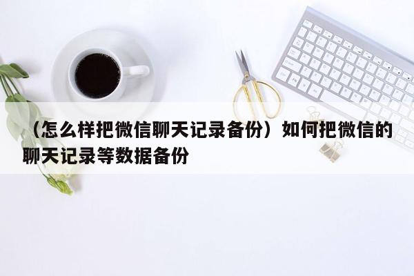 （怎么样把微信聊天记录备份）如何把微信的聊天记录等数据备份