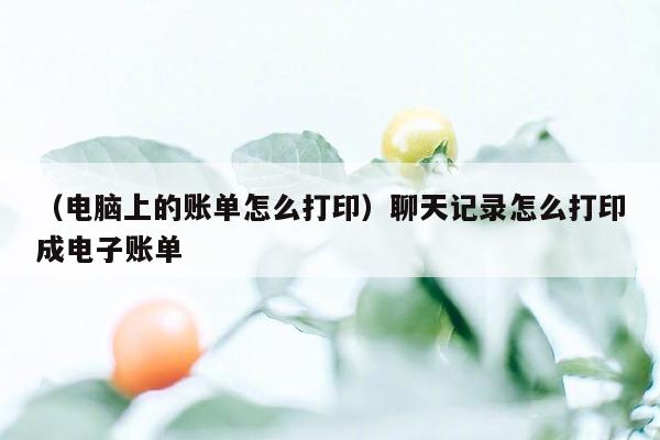 （电脑上的账单怎么打印）聊天记录怎么打印成电子账单