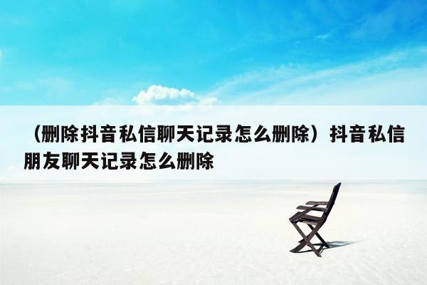 （删除抖音私信聊天记录怎么删除）抖音私信朋友聊天记录怎么删除