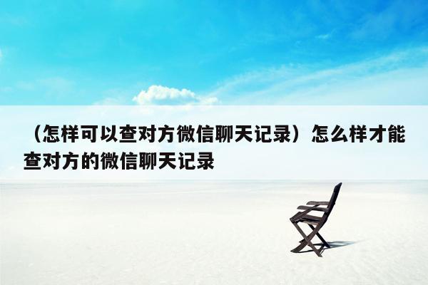 （怎样可以查对方微信聊天记录）怎么样才能查对方的微信聊天记录