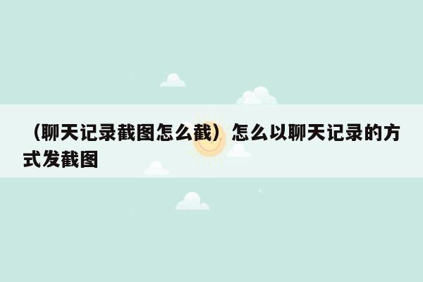 （聊天记录截图怎么截）怎么以聊天记录的方式发截图