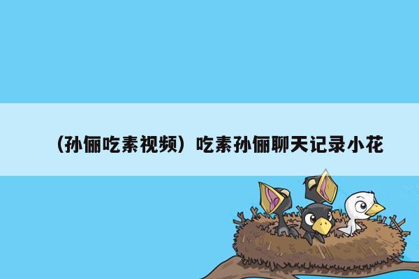 （孙俪吃素视频）吃素孙俪聊天记录小花