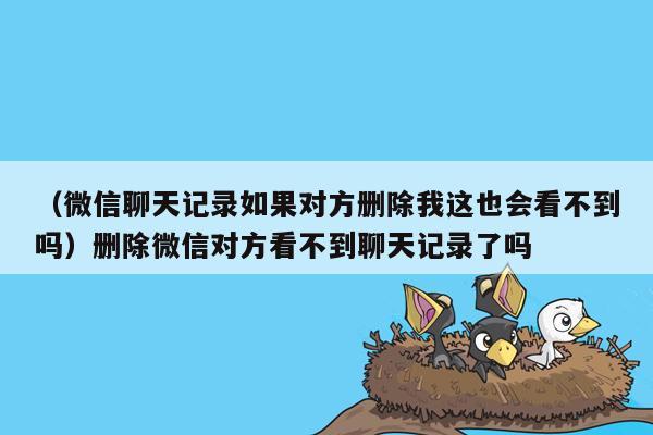 （微信聊天记录如果对方删除我这也会看不到吗）删除微信对方看不到聊天记录了吗