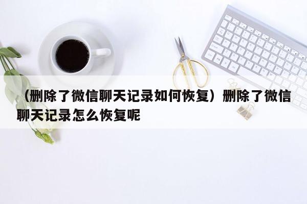 （删除了微信聊天记录如何恢复）删除了微信聊天记录怎么恢复呢