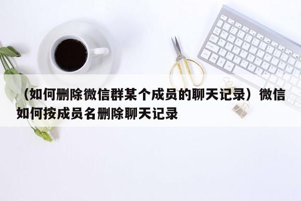 （如何删除微信群某个成员的聊天记录）微信如何按成员名删除聊天记录