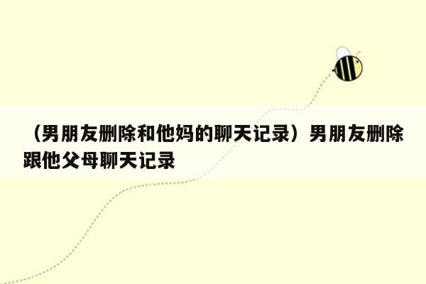 （男朋友删除和他妈的聊天记录）男朋友删除跟他父母聊天记录