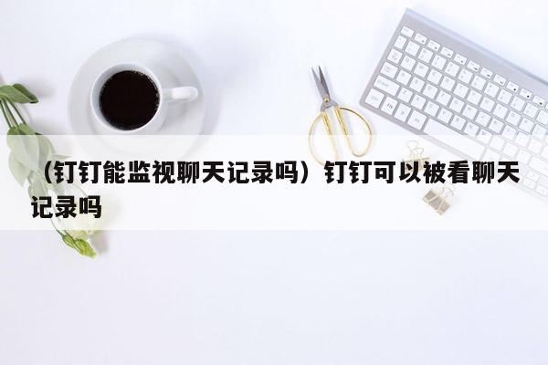 （钉钉能监视聊天记录吗）钉钉可以被看聊天记录吗