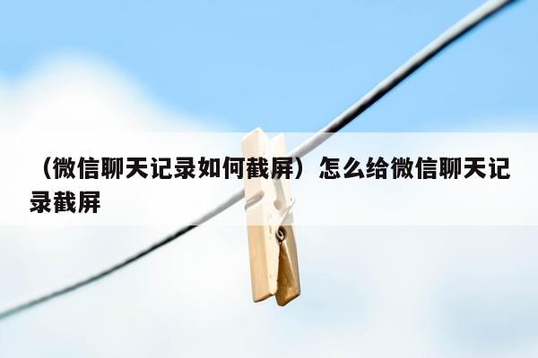 （微信聊天记录如何截屏）怎么给微信聊天记录截屏