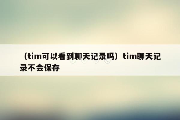 （tim可以看到聊天记录吗）tim聊天记录不会保存