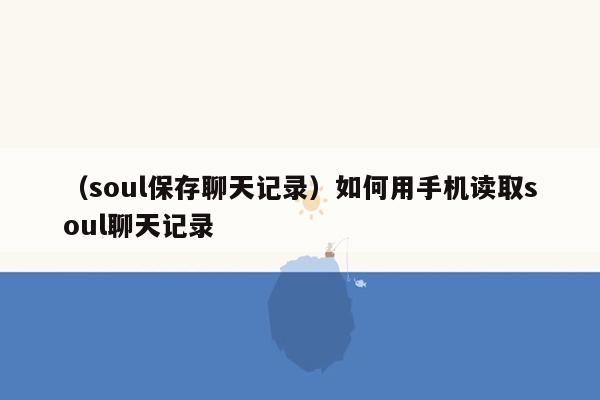 （soul保存聊天记录）如何用手机读取soul聊天记录