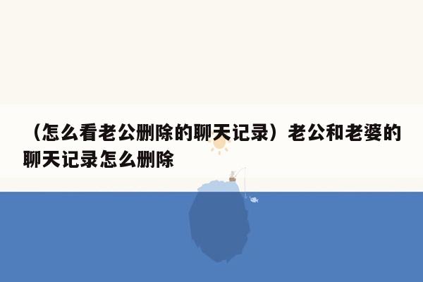 （怎么看老公删除的聊天记录）老公和老婆的聊天记录怎么删除