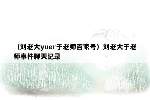 （刘老大yuer于老师百家号）刘老大于老师事件聊天记录