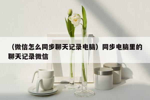 （微信怎么同步聊天记录电脑）同步电脑里的聊天记录微信