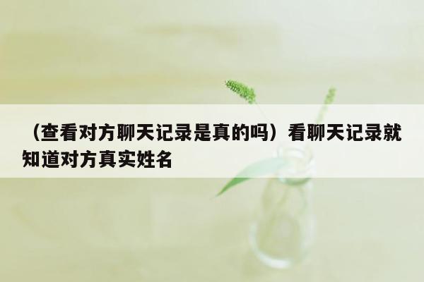 （查看对方聊天记录是真的吗）看聊天记录就知道对方真实姓名