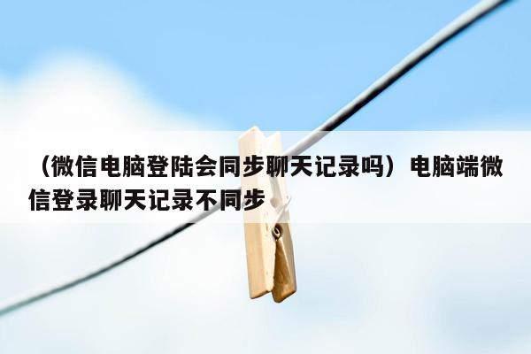 （微信电脑登陆会同步聊天记录吗）电脑端微信登录聊天记录不同步