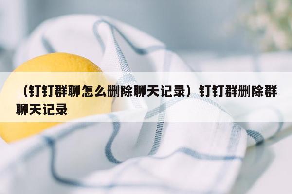 （钉钉群聊怎么删除聊天记录）钉钉群删除群聊天记录