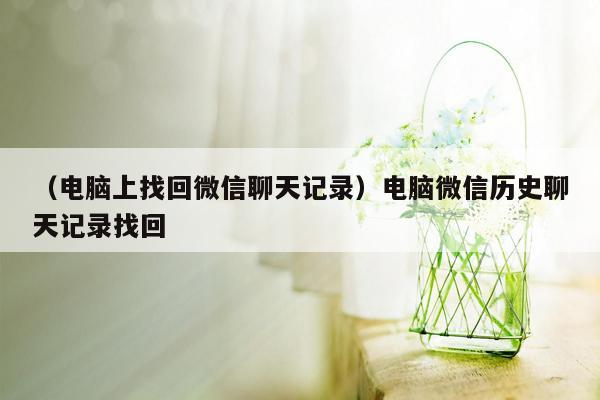 （电脑上找回微信聊天记录）电脑微信历史聊天记录找回