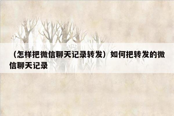 （怎样把微信聊天记录转发）如何把转发的微信聊天记录