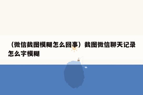 （微信截图模糊怎么回事）截图微信聊天记录怎么字模糊