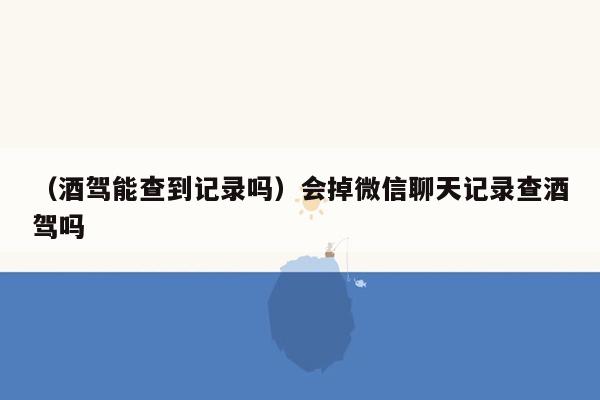 （酒驾能查到记录吗）会掉微信聊天记录查酒驾吗