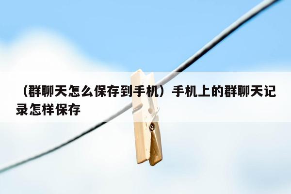 （群聊天怎么保存到手机）手机上的群聊天记录怎样保存