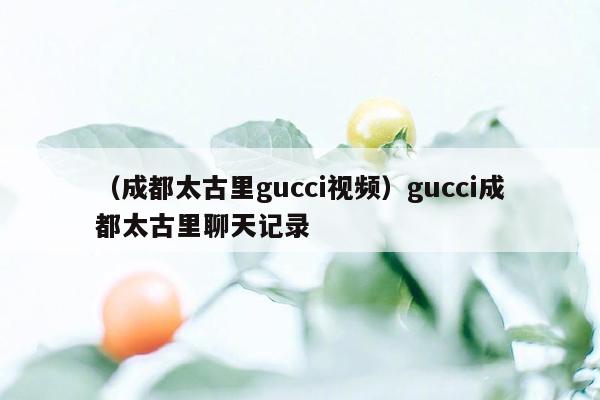 （成都太古里gucci视频）gucci成都太古里聊天记录