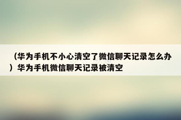 （华为手机不小心清空了微信聊天记录怎么办）华为手机微信聊天记录被清空