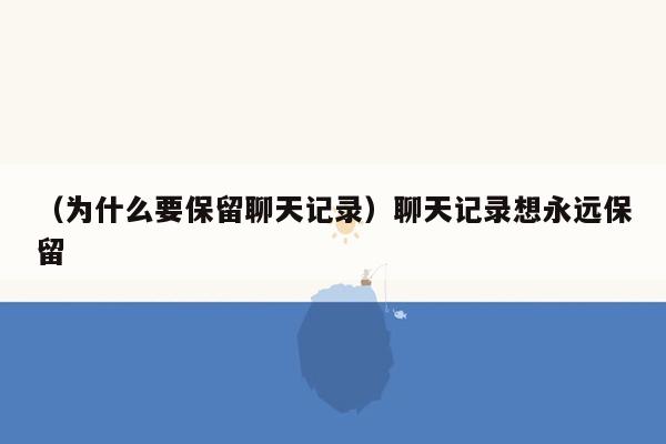 （为什么要保留聊天记录）聊天记录想永远保留