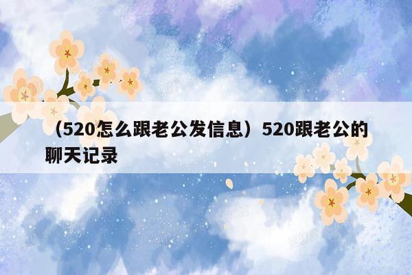 （520怎么跟老公发信息）520跟老公的聊天记录