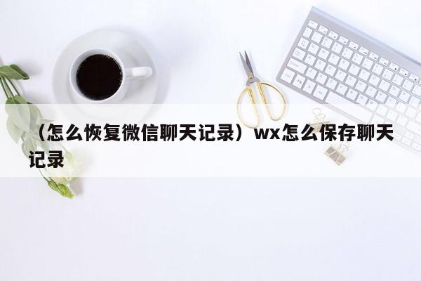 （怎么恢复微信聊天记录）wx怎么保存聊天记录