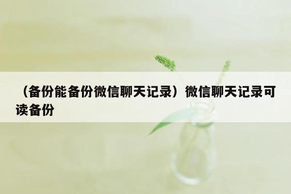 （备份能备份微信聊天记录）微信聊天记录可读备份