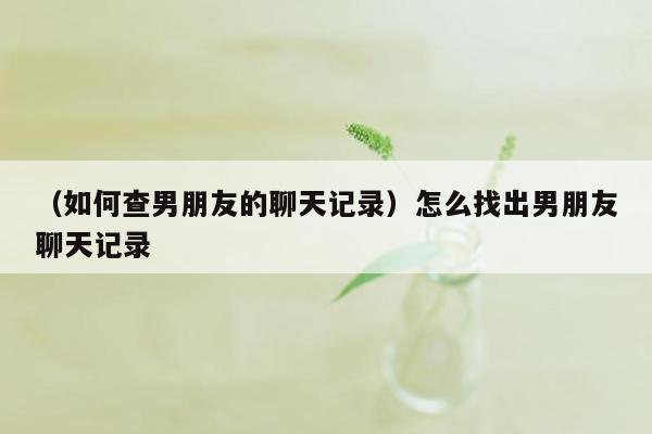 （如何查男朋友的聊天记录）怎么找出男朋友聊天记录