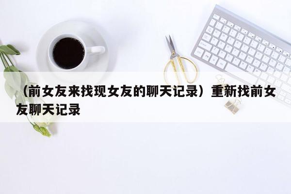 （前女友来找现女友的聊天记录）重新找前女友聊天记录