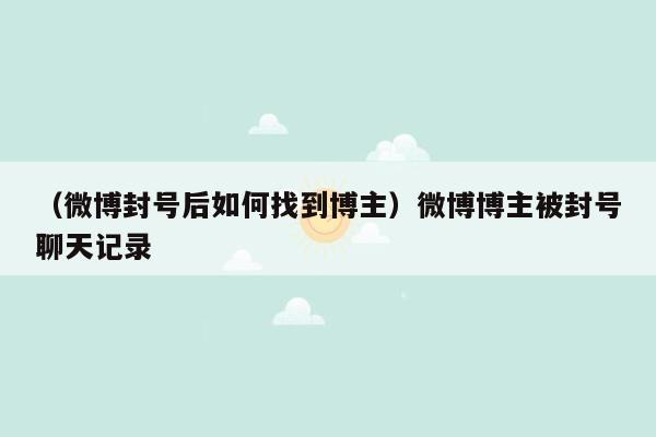 （微博封号后如何找到博主）微博博主被封号聊天记录