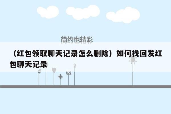 （红包领取聊天记录怎么删除）如何找回发红包聊天记录