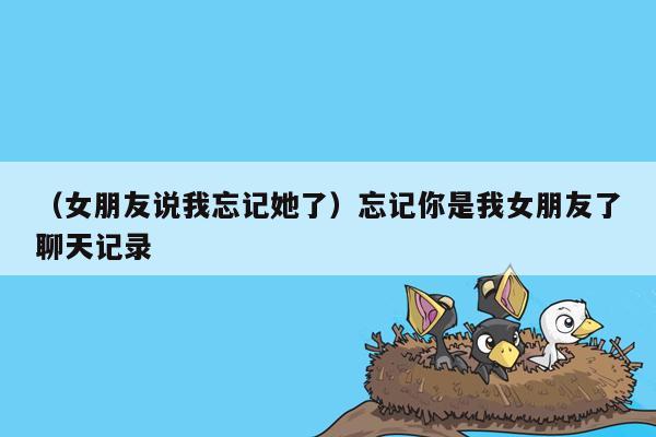 （女朋友说我忘记她了）忘记你是我女朋友了聊天记录